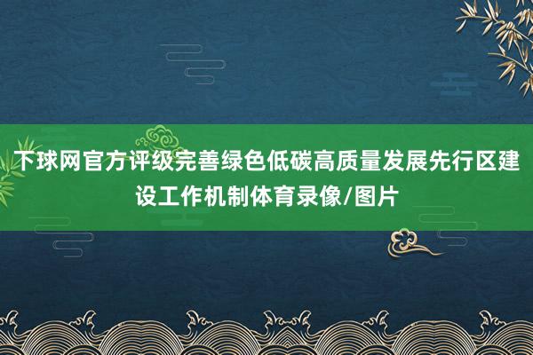 下球网官方评级完善绿色低碳高质量发展先行区建设工作机制体育录像/图片