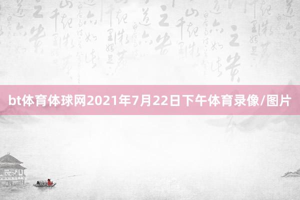 bt体育体球网2021年7月22日下午体育录像/图片