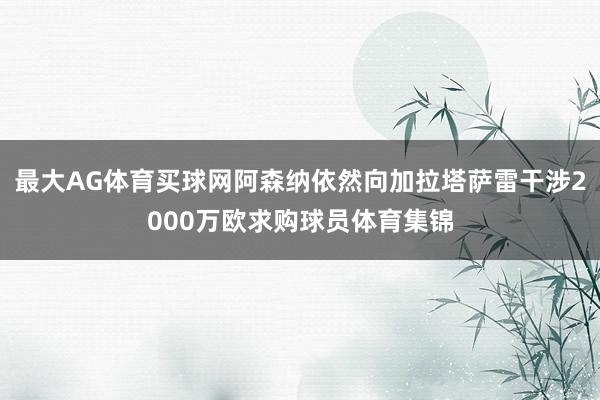 最大AG体育买球网阿森纳依然向加拉塔萨雷干涉2000万欧求购球员体育集锦