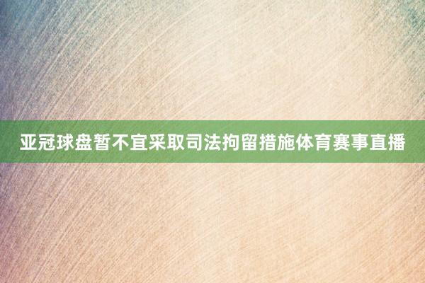 亚冠球盘暂不宜采取司法拘留措施体育赛事直播