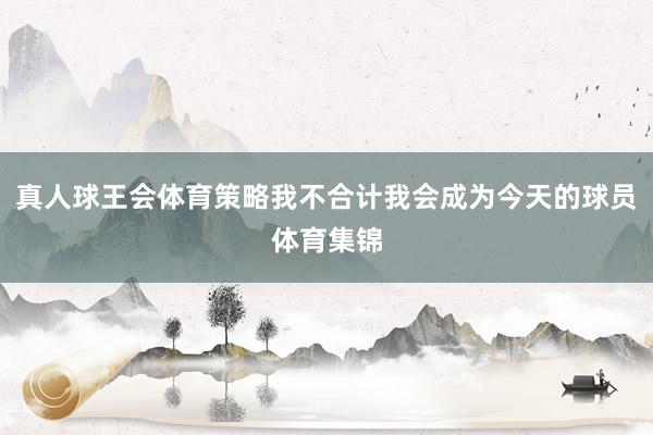 真人球王会体育策略我不合计我会成为今天的球员体育集锦