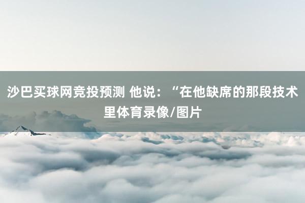 沙巴买球网竞投预测 他说：“在他缺席的那段技术里体育录像/图片