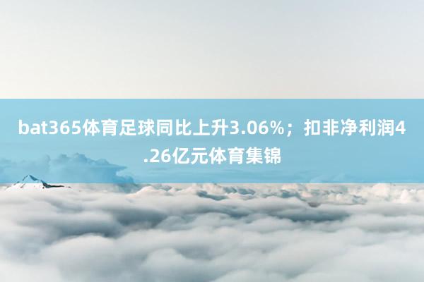 bat365体育足球同比上升3.06%；扣非净利润4.26亿元体育集锦