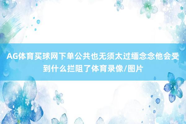 AG体育买球网下单公共也无须太过缅念念他会受到什么拦阻了体育录像/图片