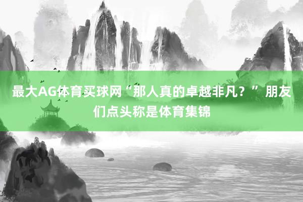 最大AG体育买球网“那人真的卓越非凡？” 朋友们点头称是体育集锦