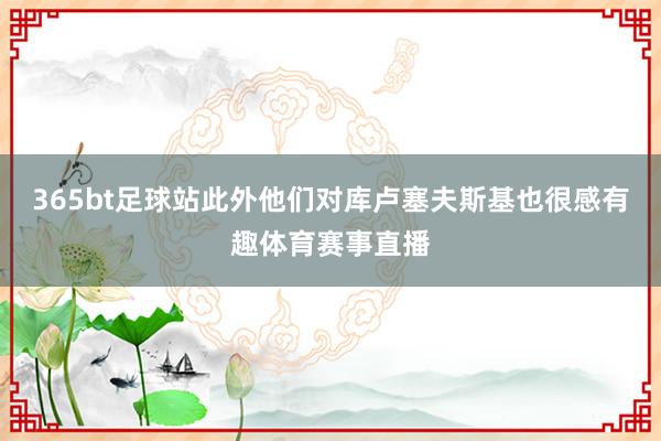 365bt足球站此外他们对库卢塞夫斯基也很感有趣体育赛事直播