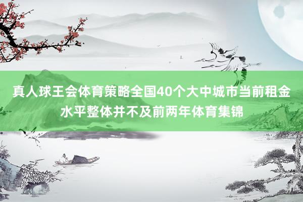 真人球王会体育策略全国40个大中城市当前租金水平整体并不及前两年体育集锦