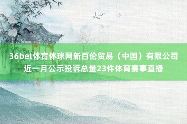 36bet体育体球网新百伦贸易（中国）有限公司近一月公示投诉总量23件体育赛事直播