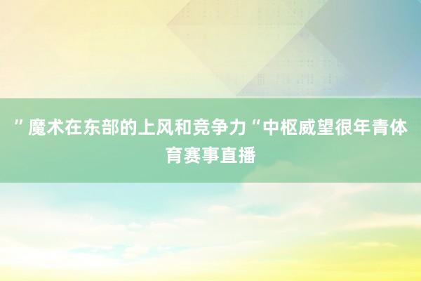 ”魔术在东部的上风和竞争力“中枢威望很年青体育赛事直播