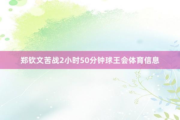 郑钦文苦战2小时50分钟球王会体育信息