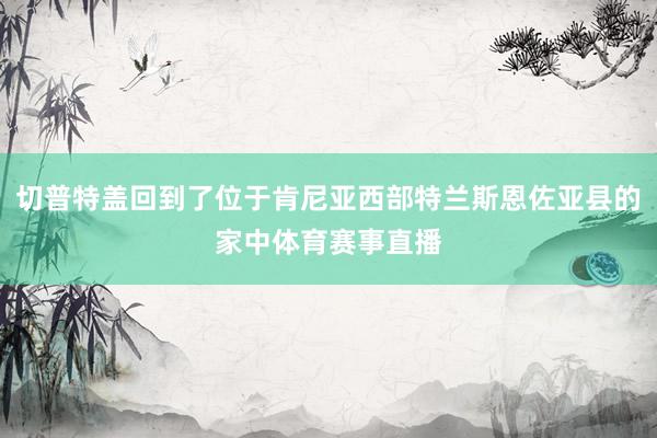 切普特盖回到了位于肯尼亚西部特兰斯恩佐亚县的家中体育赛事直播