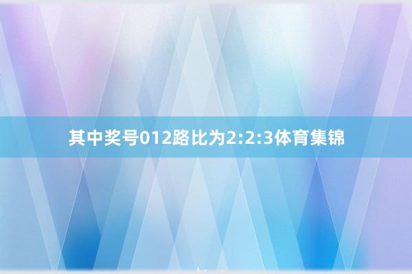 其中奖号012路比为2:2:3体育集锦